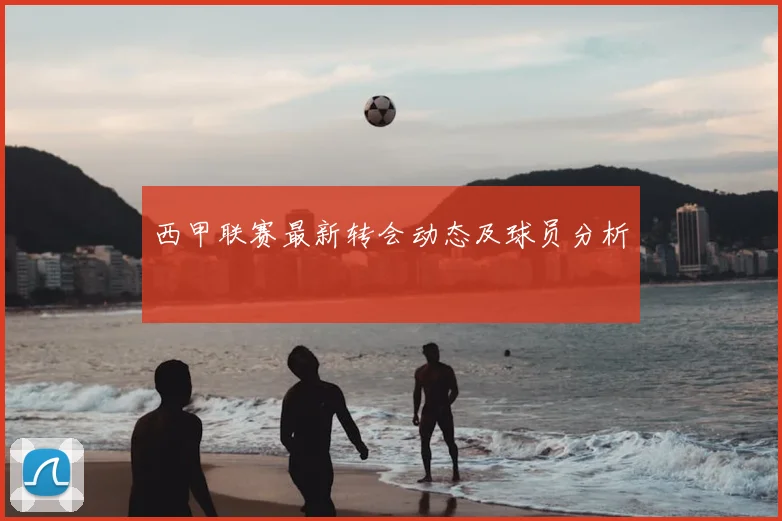 西甲联赛最新转会动态及球员分析
