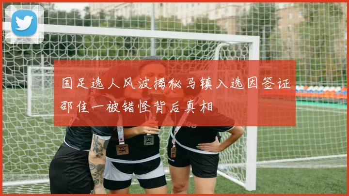 国足选人风波揭秘马镇入选因签证邵佳一被错怪背后真相